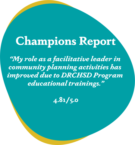 Teal blob that reads Champions report ‘my role as a facilitative leader in community planning activities has improved due to DRCHSD Program educational trainings.’ 4.81/5.0