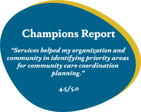 Blue blob that reads Champions report 'Services helped my organization and community in identifying priority areas for community care coordination planning.' 4.5/5.0
